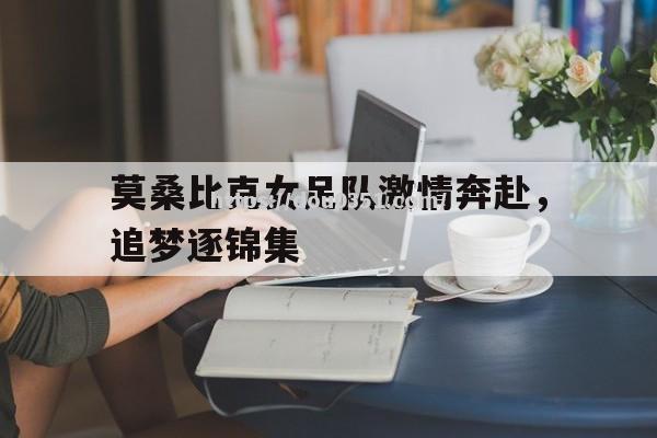 莫桑比克女足队激情奔赴，追梦逐锦集